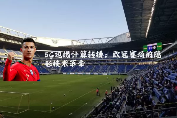 5G边缘计算转播：欧冠赛场的隐形技术革命
