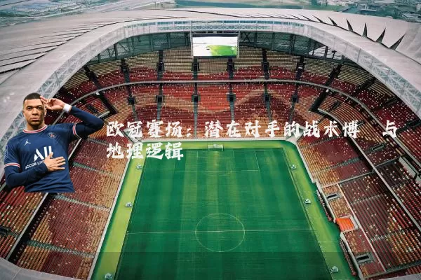 欧冠赛场：潜在对手的战术博弈与地理逻辑